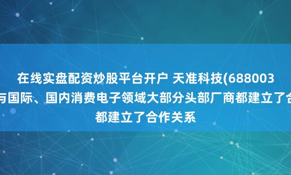 在线实盘配资炒股平台开户 天准科技(688003.SH)：与国际、国内消费电子领域大部分头部厂商都建立了合作关系