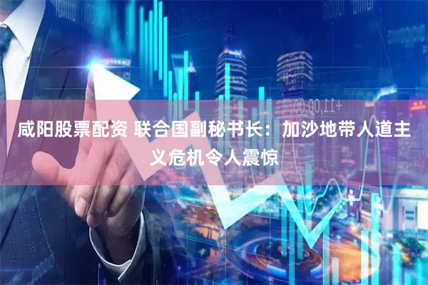 咸阳股票配资 联合国副秘书长：加沙地带人道主义危机令人震惊