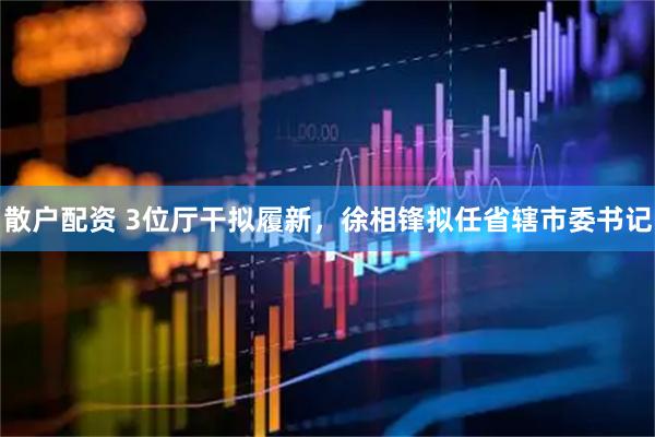散户配资 3位厅干拟履新，徐相锋拟任省辖市委书记