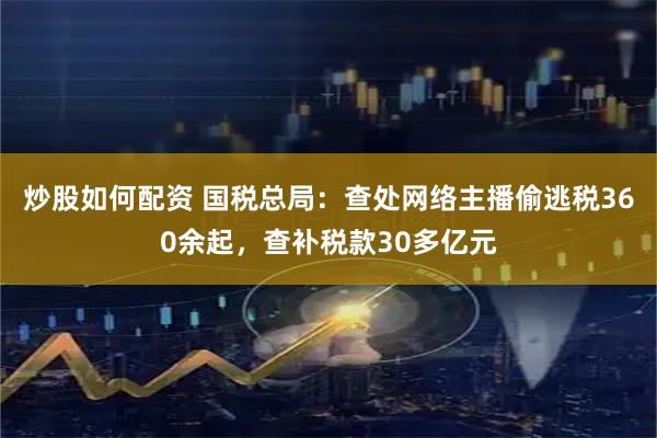 炒股如何配资 国税总局：查处网络主播偷逃税360余起，查补税款30多亿元