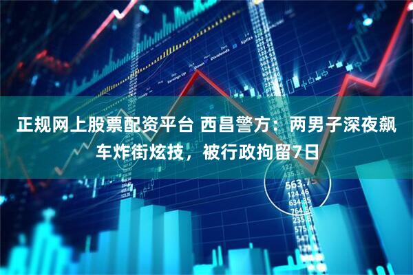 正规网上股票配资平台 西昌警方：两男子深夜飙车炸街炫技，被行政拘留7日