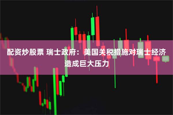 配资炒股票 瑞士政府：美国关税措施对瑞士经济造成巨大压力