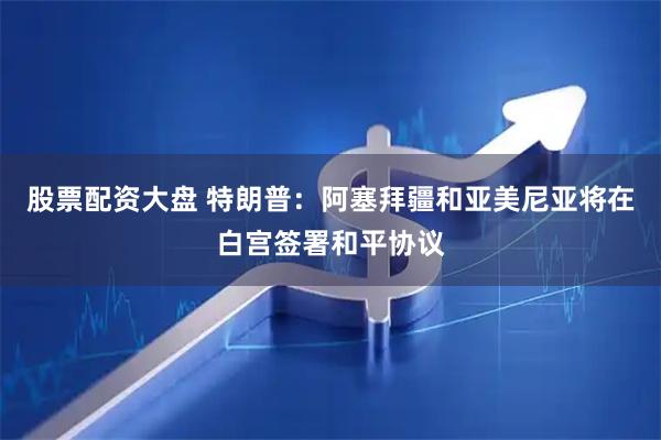 股票配资大盘 特朗普：阿塞拜疆和亚美尼亚将在白宫签署和平协议