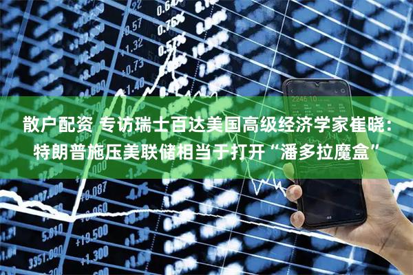 散户配资 专访瑞士百达美国高级经济学家崔晓：特朗普施压美联储相当于打开“潘多拉魔盒”