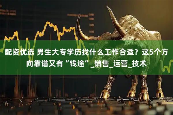 配资优选 男生大专学历找什么工作合适？这5个方向靠谱又有“钱途”_销售_运营_技术