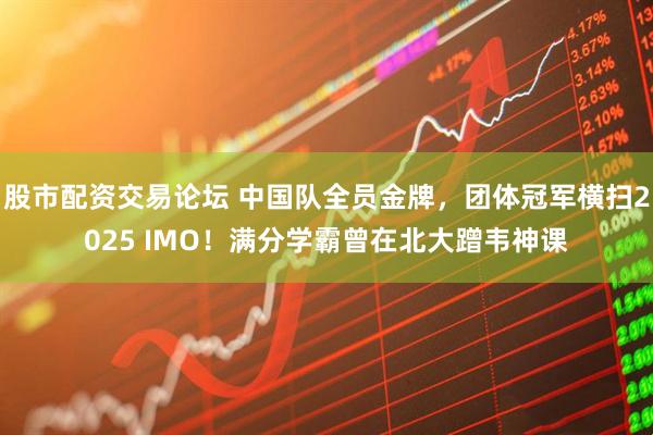 股市配资交易论坛 中国队全员金牌，团体冠军横扫2025 IMO！满分学霸曾在北大蹭韦神课
