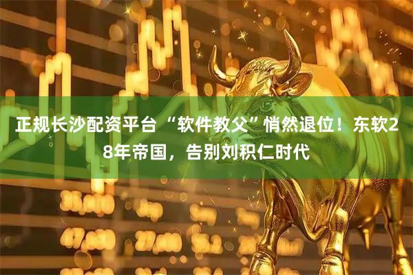 正规长沙配资平台 “软件教父”悄然退位！东软28年帝国，告别刘积仁时代