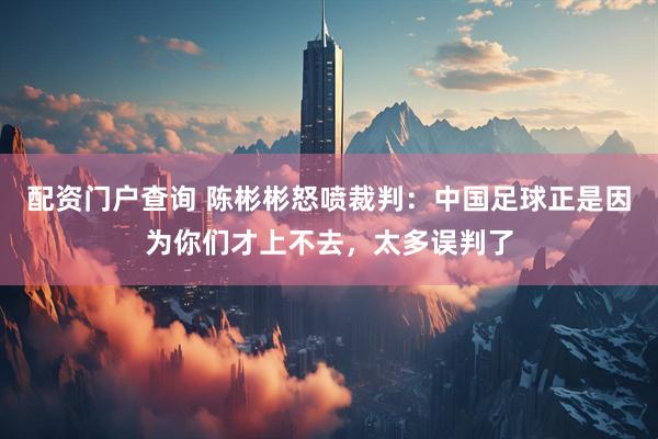 配资门户查询 陈彬彬怒喷裁判：中国足球正是因为你们才上不去，太多误判了