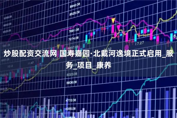 炒股配资交流网 国寿嘉园·北戴河逸境正式启用_服务_项目_康养