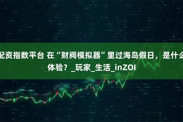 配资指数平台 在“财阀模拟器”里过海岛假日,是什么体验?_玩家_生活_inZOI