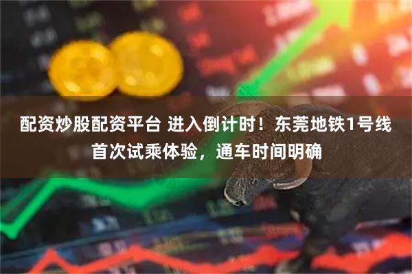 配资炒股配资平台 进入倒计时！东莞地铁1号线首次试乘体验，通车时间明确