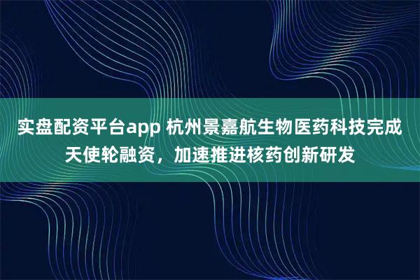 实盘配资平台app 杭州景嘉航生物医药科技完成天使轮融资,加速推进核药创新研发
