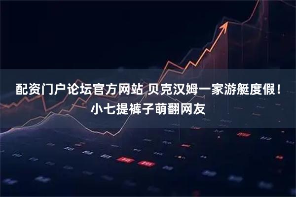 配资门户论坛官方网站 贝克汉姆一家游艇度假！小七提裤子萌翻网友
