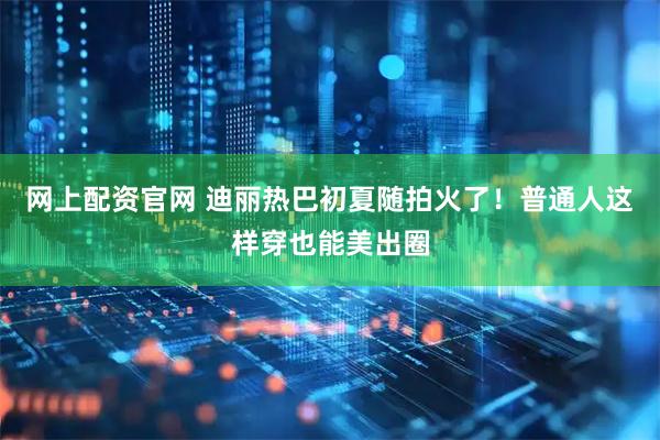 网上配资官网 迪丽热巴初夏随拍火了！普通人这样穿也能美出圈